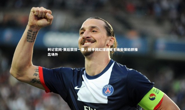 利记官网-赛后震惊一幕，枪手网红球迷被主场安保掐脖推出场外