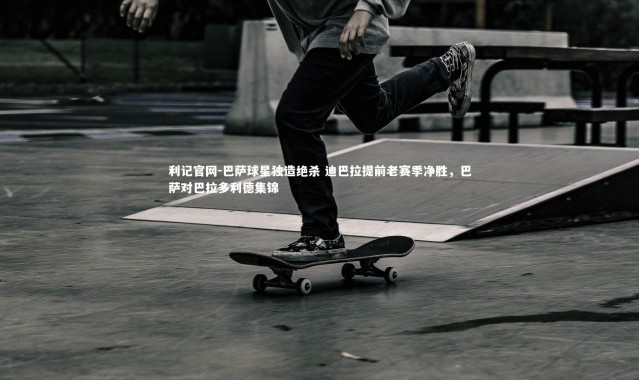 利记官网-巴萨球星独造绝杀 迪巴拉提前老赛季净胜，巴萨对巴拉多利德集锦