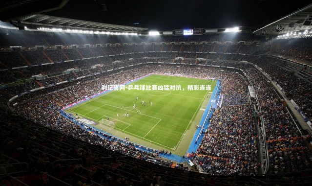 利记官网-乒乓球比赛凶猛对抗，精彩连连