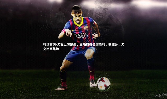 利记官网-尤文上演绝杀，主场取得关键胜利，豪取分，尤文比赛集锦