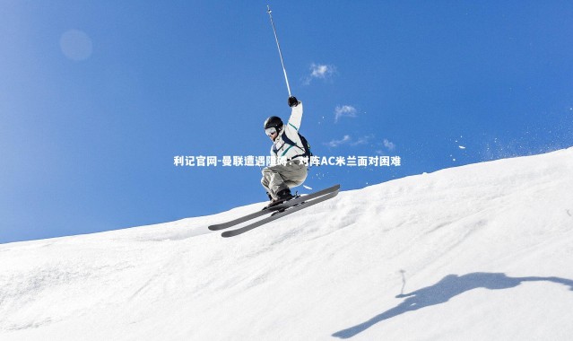 利记官网-曼联遭遇阻碍：对阵AC米兰面对困难