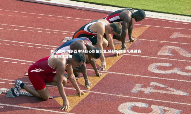 利记官网-切尔西中场核心伤情反复 将缺席国家队关键赛事引球迷忧虑