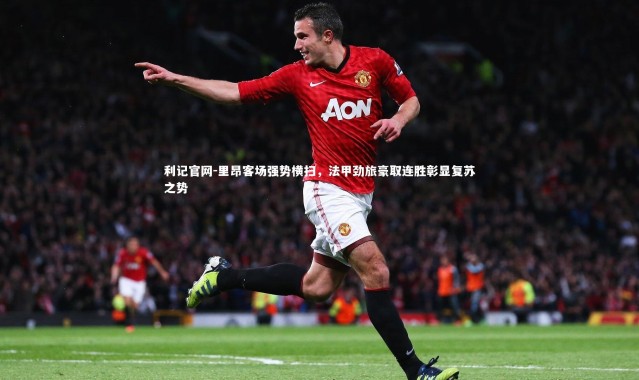利记官网-里昂客场强势横扫，法甲劲旅豪取连胜彰显复苏之势