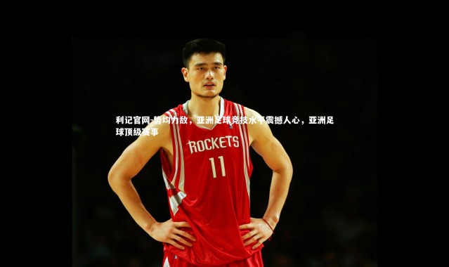 利记官网-势均力敌，亚洲足球竞技水平震撼人心，亚洲足球顶级赛事