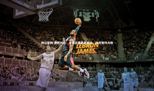 利记官网-激烈对抗：女排比赛胜负悬念，双方势均力敌