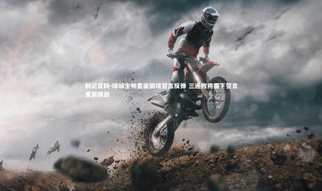 利记官网-绿城主帅直面困境誓言反弹 三连败阴霾下誓言重振旗鼓