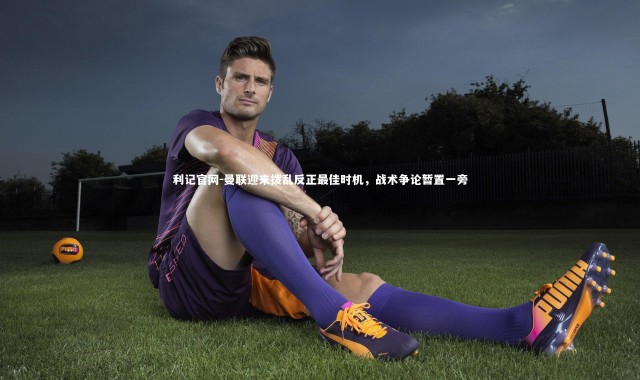 利记官网-曼联迎来拨乱反正最佳时机，战术争论暂置一旁