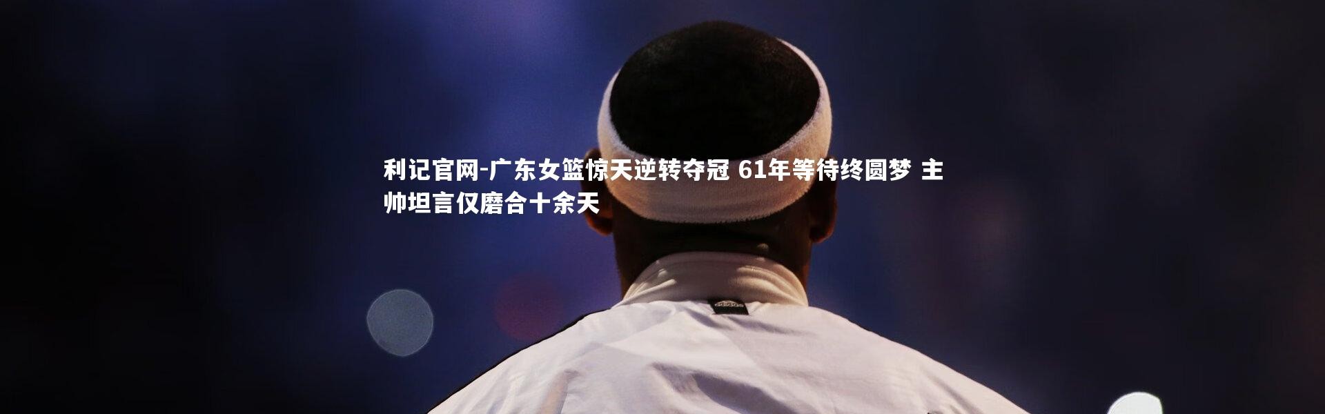 利记官网-广东女篮惊天逆转夺冠 61年等待终圆梦 主帅坦言仅磨合十余天