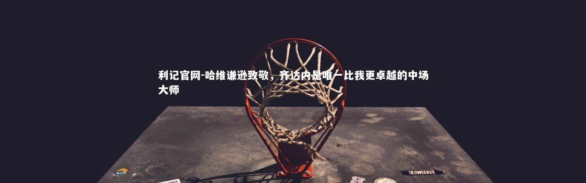 利记官网-哈维谦逊致敬，齐达内是唯一比我更卓越的中场大师