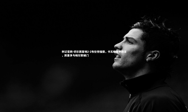 利记官网-切尔西客场2-2布伦特福德，卡瓦略绝平救主，凯塞多与帕尔默破门