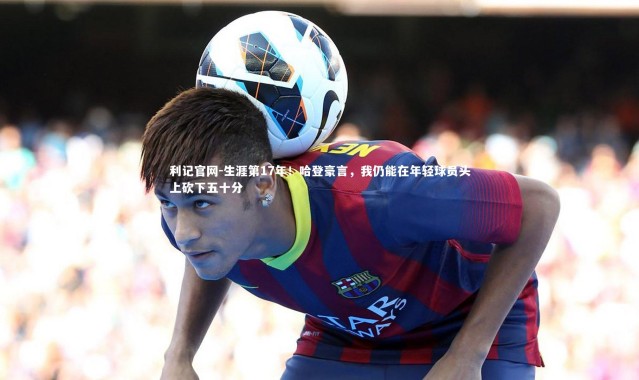 利记官网-生涯第17年！哈登豪言，我仍能在年轻球员头上砍下五十分