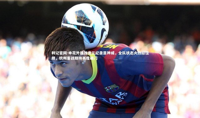利记官网-申花外援独造三纪录显神威，全队状态火热迎佳绩，杭州客战期待再度破门