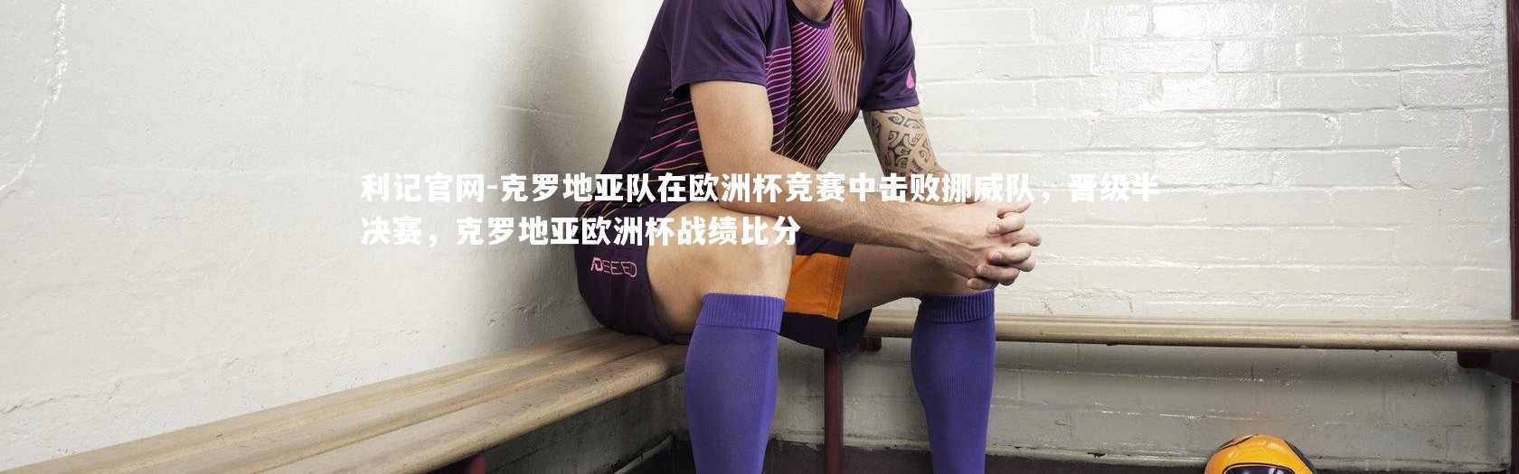 利记官网-克罗地亚队在欧洲杯竞赛中击败挪威队，晋级半决赛，克罗地亚欧洲杯战绩比分