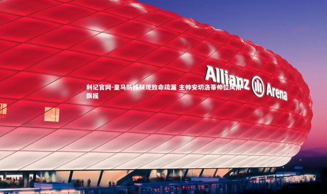 利记官网-皇马防线频现致命疏漏 主帅安切洛蒂帅位风雨飘摇