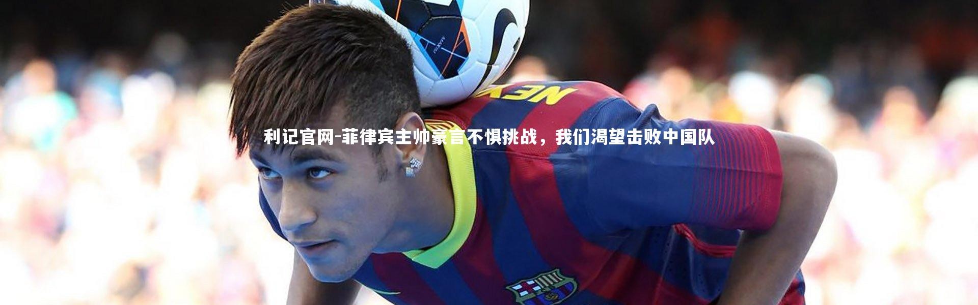 利记官网-菲律宾主帅豪言不惧挑战，我们渴望击败中国队