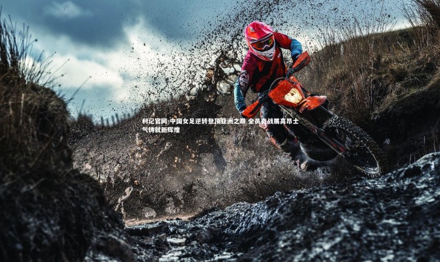 利记官网-中国女足逆转登顶亚洲之巅 全员奋战展高昂士气铸就新辉煌