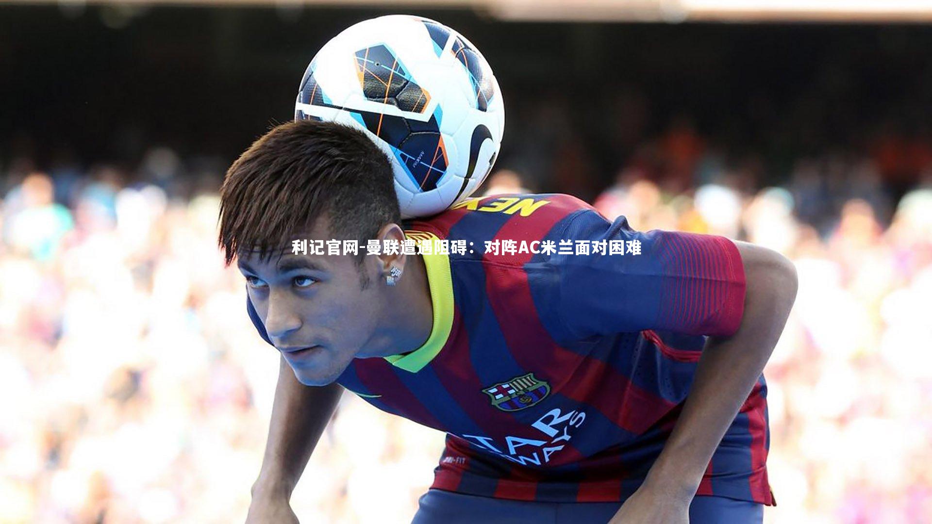 曼联遭遇阻碍：对阵AC米兰面对困难